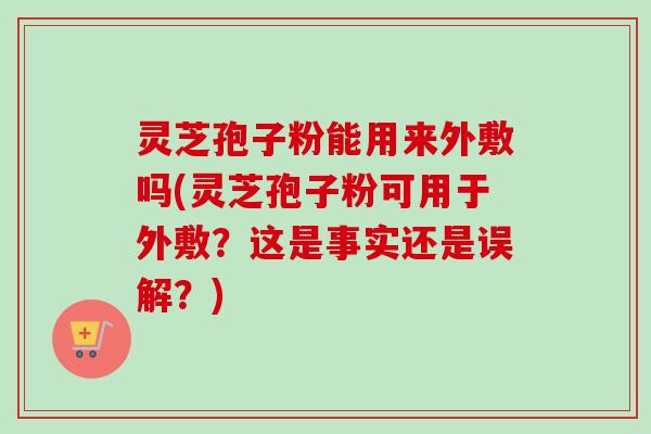 灵芝孢子粉能用来外敷吗(灵芝孢子粉可用于外敷？这是事实还是误解？)