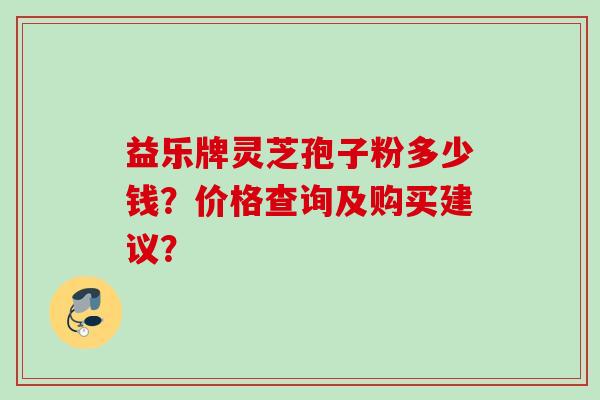益乐牌灵芝孢子粉多少钱？价格查询及购买建议？