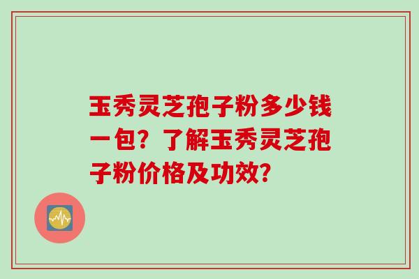 玉秀灵芝孢子粉多少钱一包？了解玉秀灵芝孢子粉价格及功效？