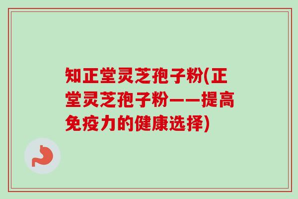 知正堂灵芝孢子粉(正堂灵芝孢子粉——提高免疫力的健康选择)