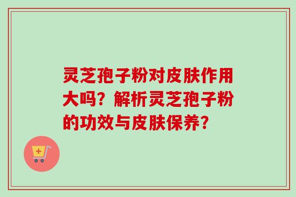 灵芝孢子粉对皮肤作用大吗？解析灵芝孢子粉的功效与皮肤保养？