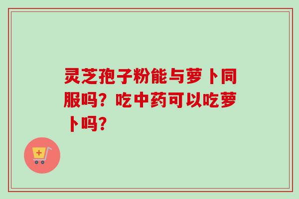 灵芝孢子粉能与萝卜同服吗？吃中药可以吃萝卜吗？