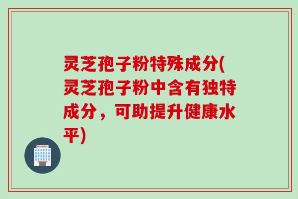灵芝孢子粉特殊成分(灵芝孢子粉中含有独特成分，可助提升健康水平)