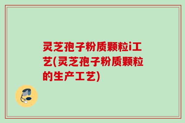 灵芝孢子粉质颗粒i工艺(灵芝孢子粉质颗粒的生产工艺)