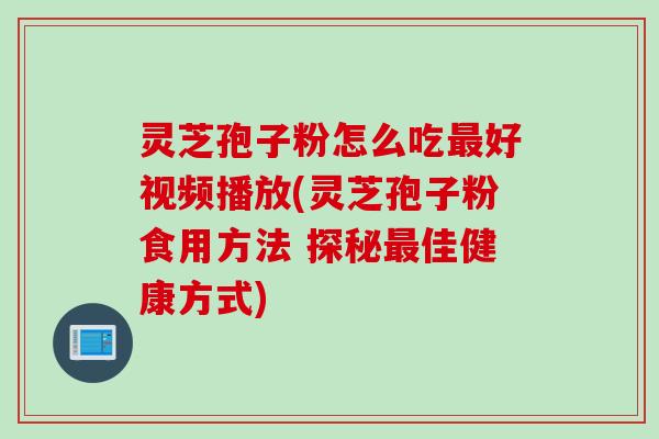 灵芝孢子粉怎么吃最好视频播放(灵芝孢子粉食用方法 探秘最佳健康方式)