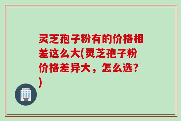 灵芝孢子粉有的价格相差这么大(灵芝孢子粉价格差异大，怎么选？)