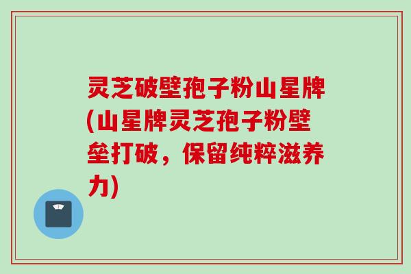灵芝破壁孢子粉山星牌(山星牌灵芝孢子粉壁垒打破，保留纯粹滋养力)
