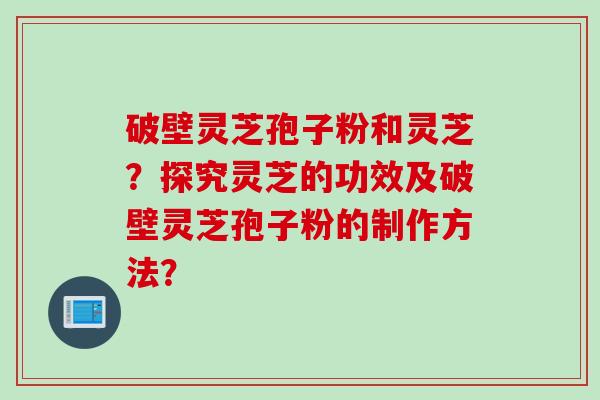 破壁灵芝孢子粉和灵芝？探究灵芝的功效及破壁灵芝孢子粉的制作方法？