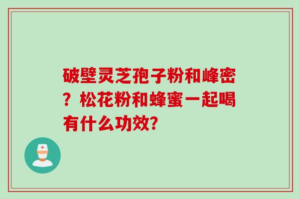 破壁灵芝孢子粉和峰密？松花粉和蜂蜜一起喝有什么功效？