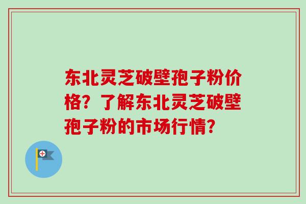东北灵芝破壁孢子粉价格？了解东北灵芝破壁孢子粉的市场行情？