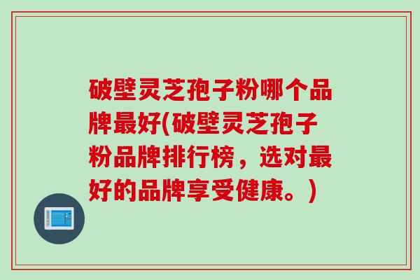 破壁灵芝孢子粉哪个品牌最好(破壁灵芝孢子粉品牌排行榜，选对最好的品牌享受健康。)