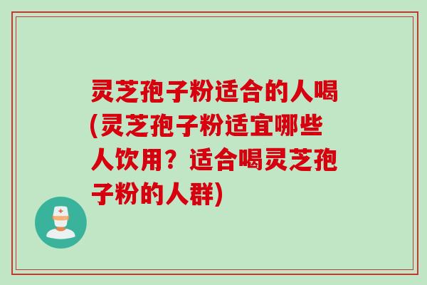 灵芝孢子粉适合的人喝(灵芝孢子粉适宜哪些人饮用？适合喝灵芝孢子粉的人群)