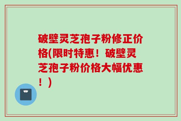 破壁灵芝孢子粉修正价格(限时特惠！破壁灵芝孢子粉价格大幅优惠！)