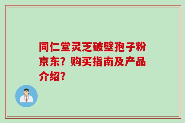 同仁堂灵芝破壁孢子粉京东？购买指南及产品介绍？