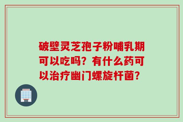 破壁灵芝孢子粉哺乳期可以吃吗？有什么药可以治疗幽门螺旋杆菌？