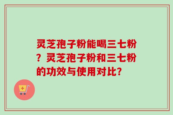 灵芝孢子粉能喝三七粉？灵芝孢子粉和三七粉的功效与使用对比？
