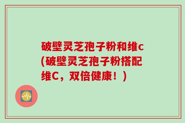 破壁灵芝孢子粉和维c(破壁灵芝孢子粉搭配维C，双倍健康！)