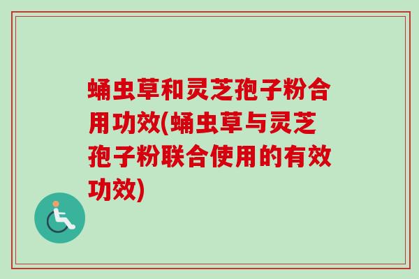 蛹虫草和灵芝孢子粉合用功效(蛹虫草与灵芝孢子粉联合使用的有效功效)