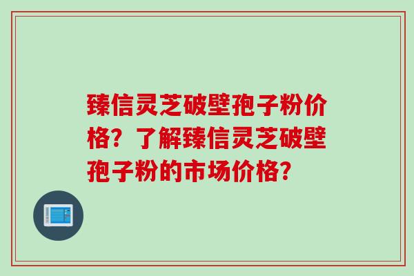 臻信灵芝破壁孢子粉价格？了解臻信灵芝破壁孢子粉的市场价格？