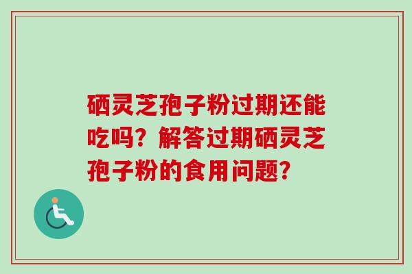 硒灵芝孢子粉过期还能吃吗？解答过期硒灵芝孢子粉的食用问题？