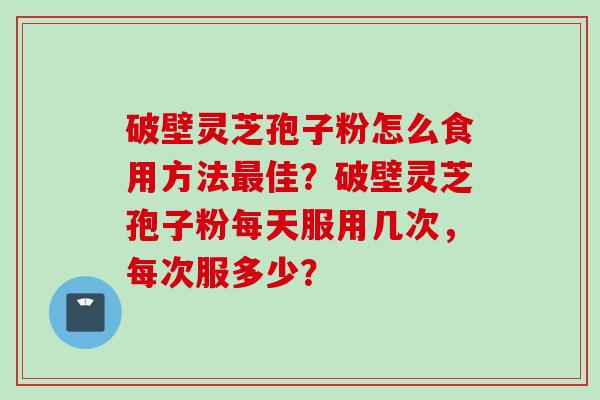 破壁灵芝孢子粉怎么食用方法最佳？破壁灵芝孢子粉每天服用几次，每次服多少？
