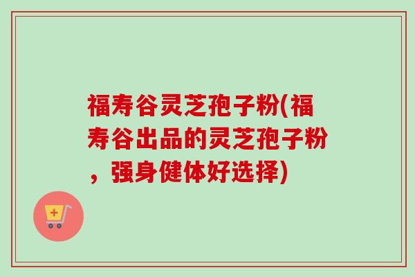 福寿谷灵芝孢子粉(福寿谷出品的灵芝孢子粉，强身健体好选择)