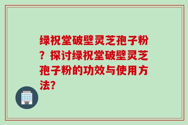 绿祝堂破壁灵芝孢子粉？探讨绿祝堂破壁灵芝孢子粉的功效与使用方法？