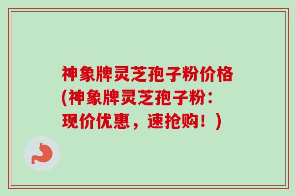 神象牌灵芝孢子粉价格(神象牌灵芝孢子粉：现价优惠，速抢购！)