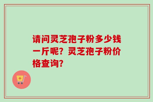 请问灵芝孢子粉多少钱一斤呢？灵芝孢子粉价格查询？