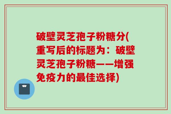 破壁灵芝孢子粉糖分(重写后的标题为:破壁灵芝孢子粉糖——增强免疫力的佳选择) 破壁灵芝孢子粉糖分(重写后的标题为:破壁灵芝孢子粉糖——增强免疫力的佳选择)