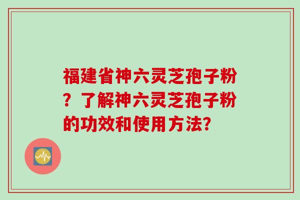 福建省神六灵芝孢子粉?了解神六灵芝孢子粉的功效和使用方法? 福建省神六灵芝孢子粉?了解神六灵芝孢子粉的功效和使用方法?