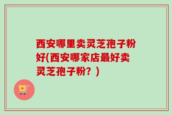 西安哪里卖灵芝孢子粉好(西安哪家店最好卖灵芝孢子粉？)