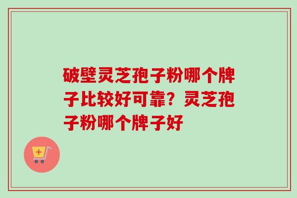 破壁灵芝孢子粉哪个牌子比较好可靠?灵芝孢子粉哪个牌子好 破壁灵芝孢子粉哪个牌子比较好可靠?灵芝孢子粉哪个牌子好