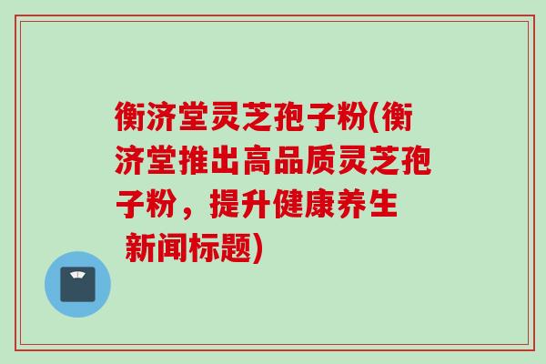 衡济堂灵芝孢子粉(衡济堂推出高品质灵芝孢子粉，提升健康养生  新闻标题)