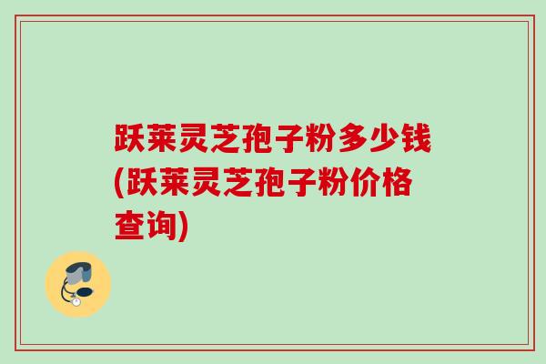 跃莱灵芝孢子粉多少钱(跃莱灵芝孢子粉价格查询)