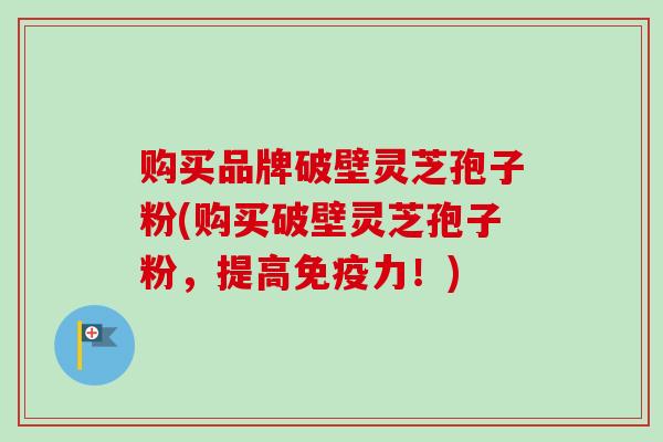 购买品牌破壁灵芝孢子粉(购买破壁灵芝孢子粉，提高免疫力！)