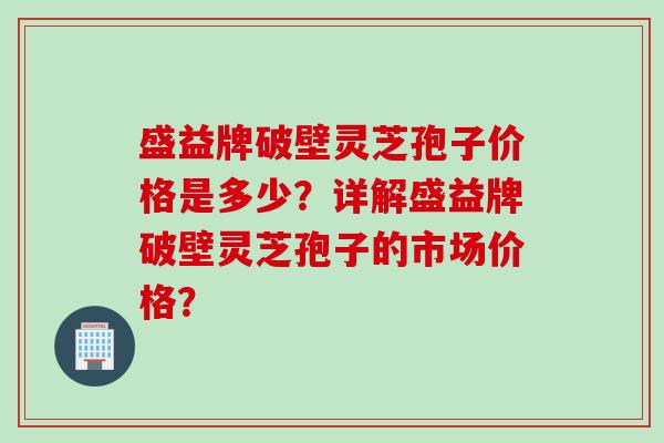 盛益牌破壁灵芝孢子价格是多少？详解盛益牌破壁灵芝孢子的市场价格？