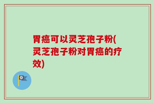 胃癌可以灵芝孢子粉(灵芝孢子粉对胃癌的疗效)