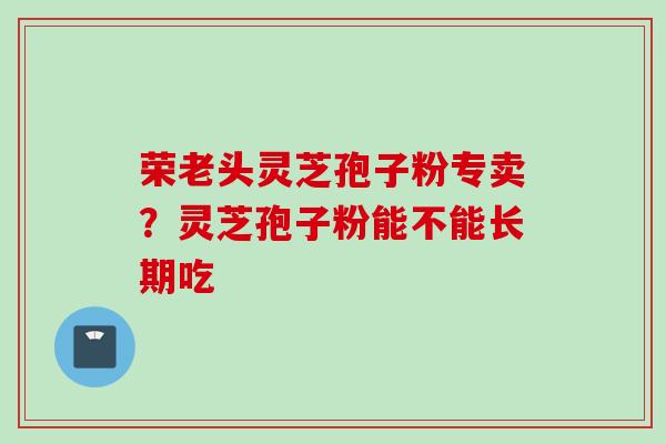 荣老头灵芝孢子粉专卖？灵芝孢子粉能不能长期吃