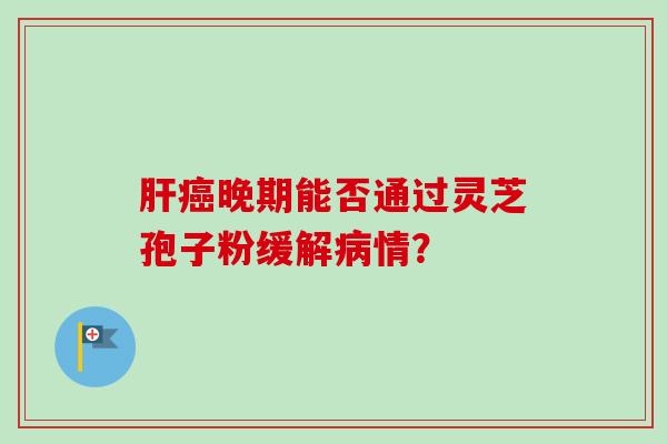 肝癌晚期能否通过灵芝孢子粉缓解病情？