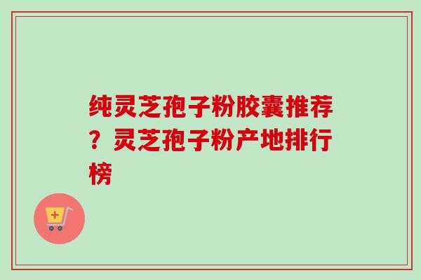 纯灵芝孢子粉胶囊推荐？灵芝孢子粉产地排行榜
