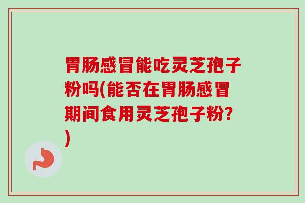 胃肠感冒能吃灵芝孢子粉吗(能否在胃肠感冒期间食用灵芝孢子粉？)
