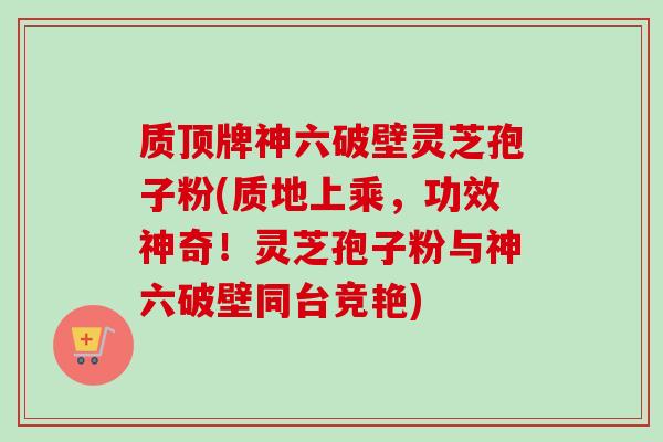 质顶牌神六破壁灵芝孢子粉(质地上乘,功效神奇!灵芝孢子粉与神六破壁同台竞艳) 质顶牌神六破壁灵芝孢子粉(质地上乘,功效神奇!灵芝孢子粉与神六破壁同台竞艳)