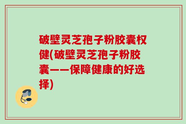 破壁灵芝孢子粉胶囊权健(破壁灵芝孢子粉胶囊——保障健康的好选择)