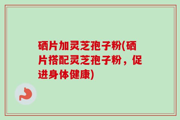 硒片加灵芝孢子粉(硒片搭配灵芝孢子粉，促进身体健康)
