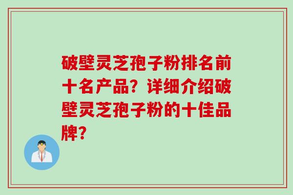 破壁灵芝孢子粉排名前十名产品？详细介绍破壁灵芝孢子粉的十佳品牌？
