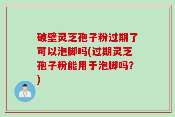 破壁灵芝孢子粉过期了可以泡脚吗(过期灵芝孢子粉能用于泡脚吗?) 破壁灵芝孢子粉过期了可以泡脚吗(过期灵芝孢子粉能用于泡脚吗?)