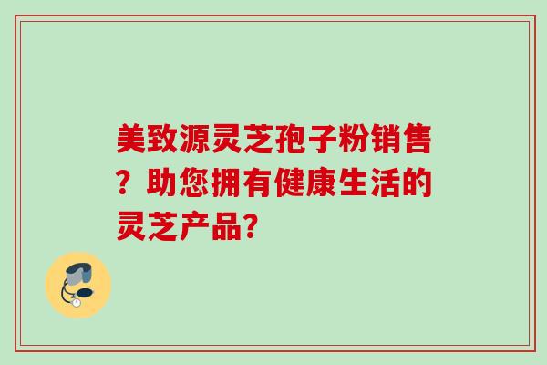 美致源灵芝孢子粉销售？助您拥有健康生活的灵芝产品？