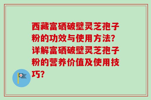 西藏富硒破壁灵芝孢子粉的功效与使用方法？详解富硒破壁灵芝孢子粉的营养价值及使用技巧？