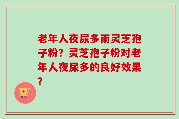 老年人夜尿多雨灵芝孢子粉？灵芝孢子粉对老年人夜尿多的良好效果？